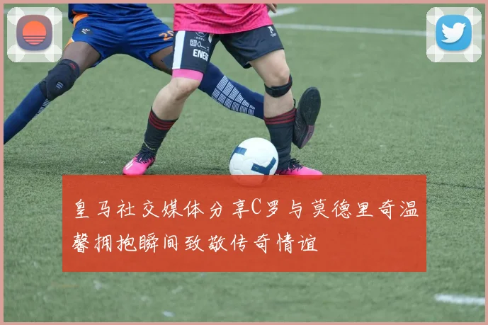 皇马社交媒体分享C罗与莫德里奇温馨拥抱瞬间致敬传奇情谊