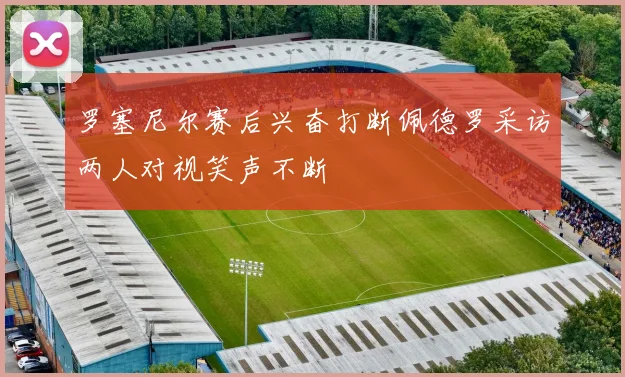 罗塞尼尔赛后兴奋打断佩德罗采访两人对视笑声不断