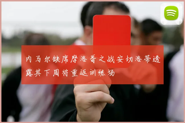 内马尔缺席摩洛哥之战安切洛蒂透露其下周将重返训练场