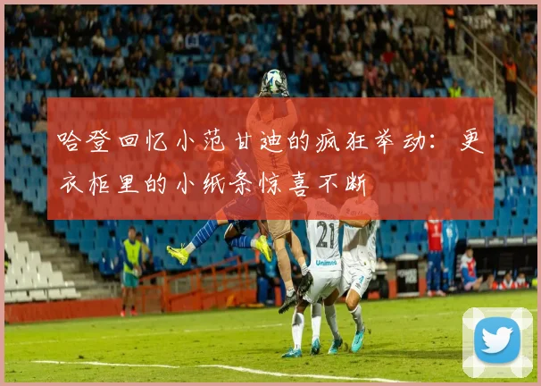 哈登回忆小范甘迪的疯狂举动：更衣柜里的小纸条惊喜不断