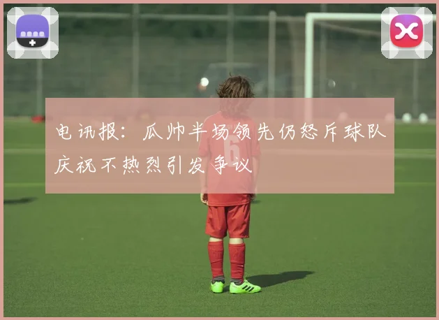 电讯报：瓜帅半场领先仍怒斥球队庆祝不热烈引发争议