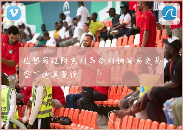 巴黎若追阿克利乌舍利物浦或更易签下迪奥曼德