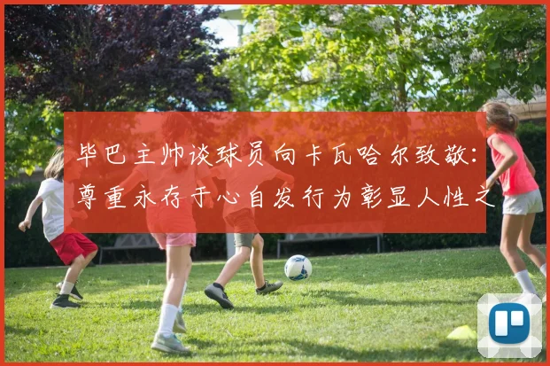 毕巴主帅谈球员向卡瓦哈尔致敬：尊重永存于心自发行为彰显人性之美