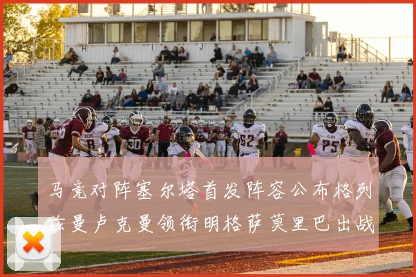 马竞对阵塞尔塔首发阵容公布格列兹曼卢克曼领衔明格萨莫里巴出战