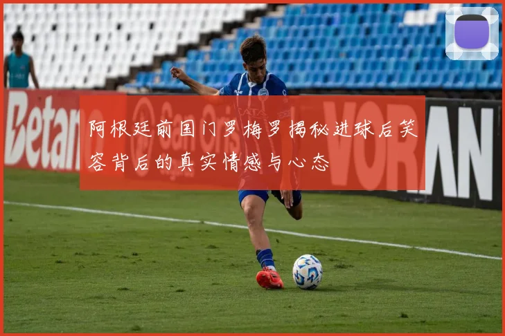 阿根廷前国门罗梅罗揭秘进球后笑容背后的真实情感与心态