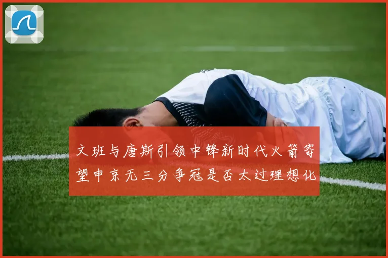 文班与唐斯引领中锋新时代火箭寄望申京无三分争冠是否太过理想化