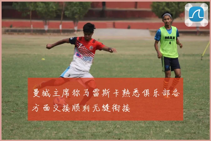 曼城主席称马雷斯卡熟悉俱乐部各方面交接顺利无缝衔接