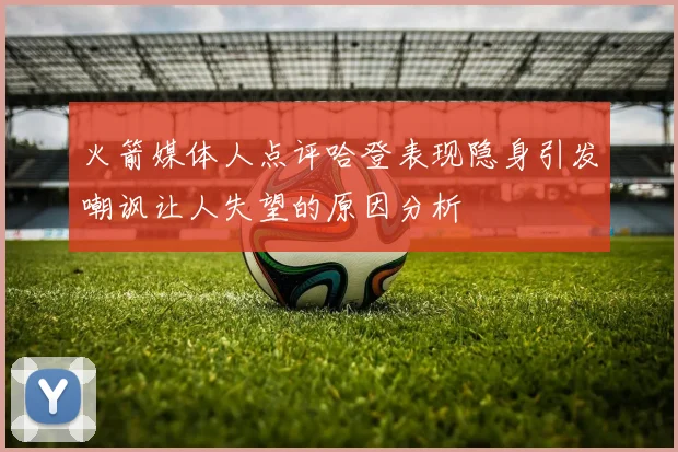 火箭媒体人点评哈登表现隐身引发嘲讽让人失望的原因分析