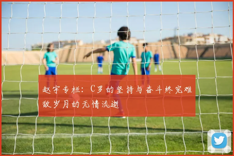 赵宇专栏：C罗的坚持与奋斗终究难敌岁月的无情流逝