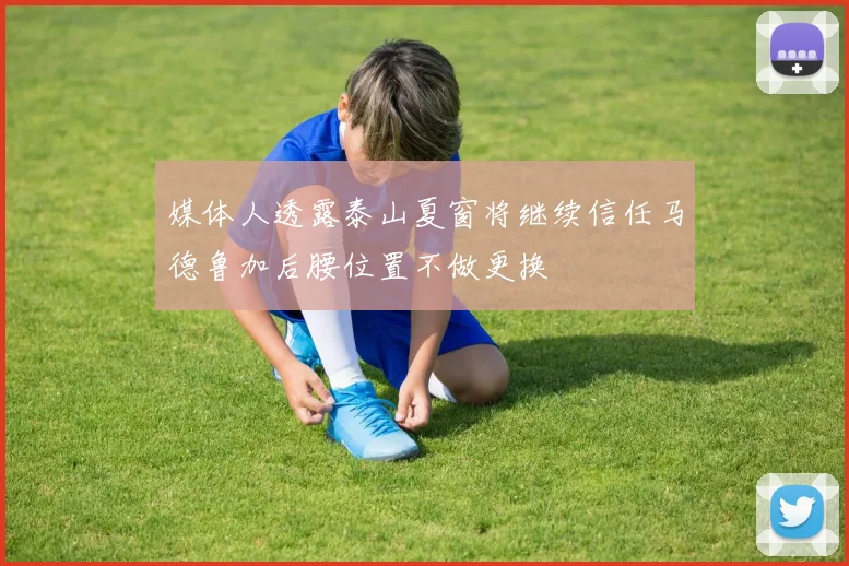 媒体人透露泰山夏窗将继续信任马德鲁加后腰位置不做更换