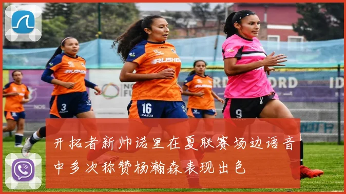 开拓者新帅诺里在夏联赛场边语音中多次称赞杨瀚森表现出色