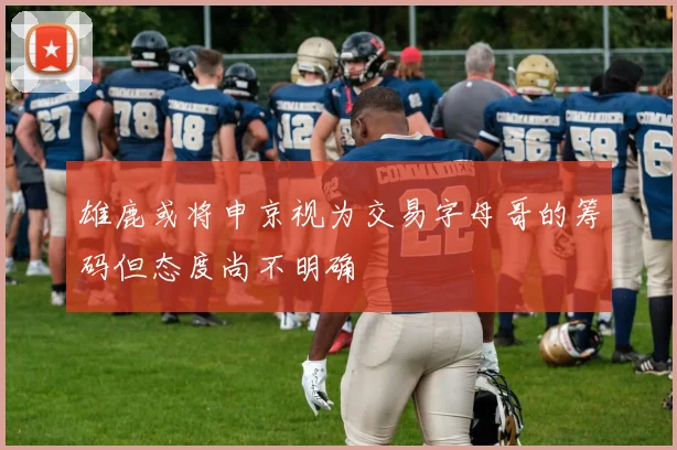 雄鹿或将申京视为交易字母哥的筹码但态度尚不明确