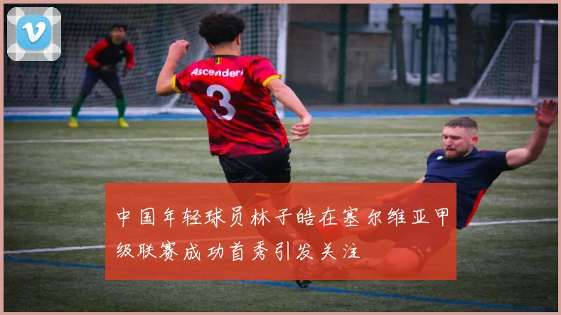中国年轻球员林子皓在塞尔维亚甲级联赛成功首秀引发关注