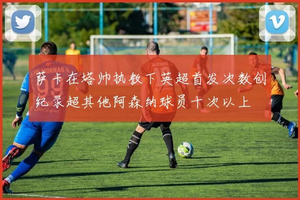 萨卡在塔帅执教下英超首发次数创纪录超其他阿森纳球员十次以上