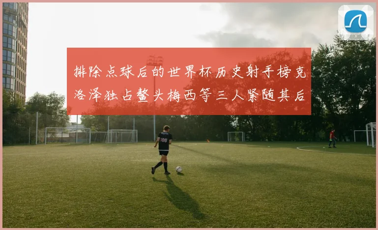 排除点球后的世界杯历史射手榜克洛泽独占鳌头梅西等三人紧随其后