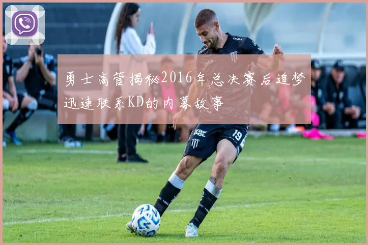 勇士高管揭秘2016年总决赛后追梦迅速联系KD的内幕故事