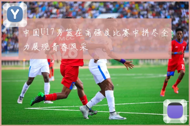 中国U17男篮在高强度比赛中拼尽全力展现青春风采