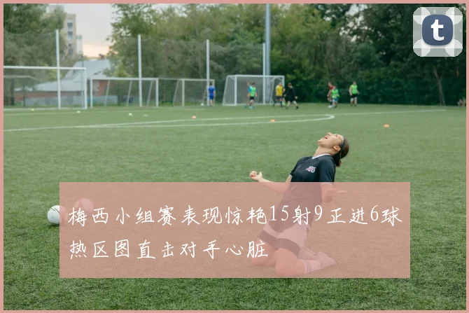 梅西小组赛表现惊艳15射9正进6球热区图直击对手心脏