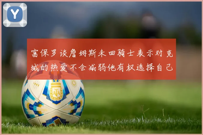 富保罗谈詹姆斯未回骑士表示对克城的热爱不会减弱他有权选择自己的未来