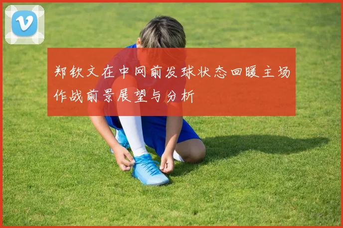 郑钦文在中网前发球状态回暖主场作战前景展望与分析