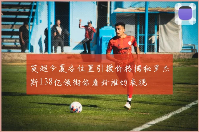 英超今夏各位置引援价格揭秘罗杰斯138亿领衔你看好谁的表现