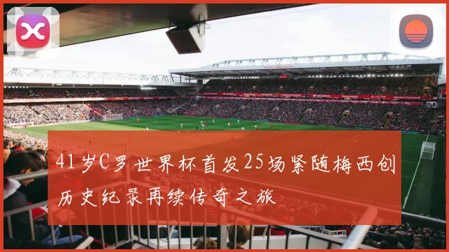 41岁C罗世界杯首发25场紧随梅西创历史纪录再续传奇之旅
