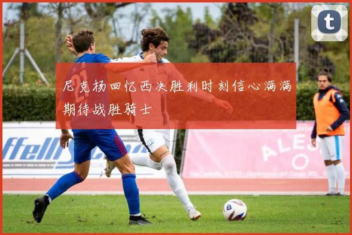 尼克杨回忆西决胜利时刻信心满满期待战胜骑士