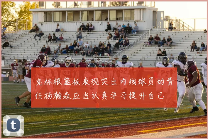 克林根篮板表现突出内线球员的责任杨瀚森应当认真学习提升自己