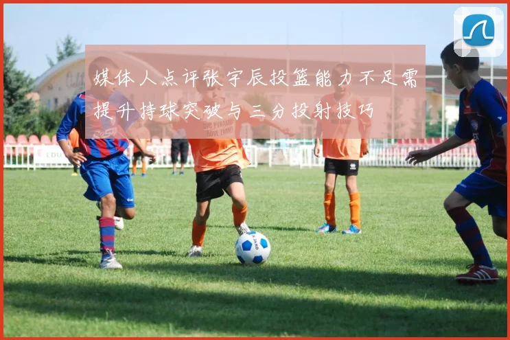 媒体人点评张宇辰投篮能力不足需提升持球突破与三分投射技巧
